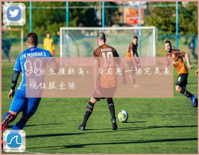36分生涯新高,马龙用一场完美表现征服全场