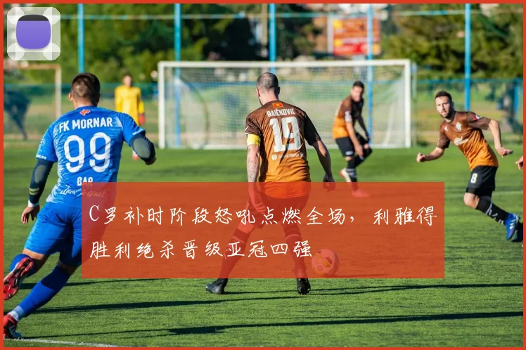 C罗补时阶段怒吼点燃全场,利雅得胜利绝杀晋级亚冠四强