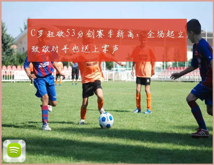 C罗狂砍53分创赛季新高,全场起立致敬对手也送上掌声