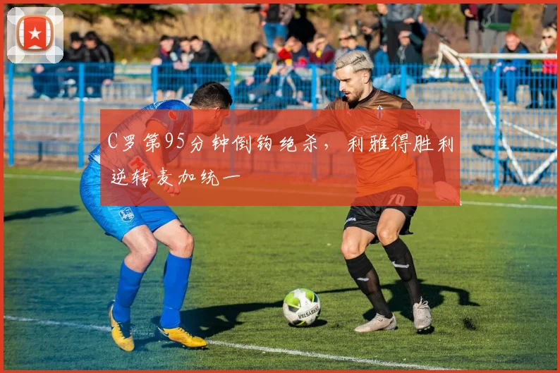 C罗第95分钟倒钩绝杀，利雅得胜利逆转麦加统一