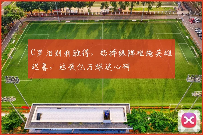 C罗泪别利雅得,怒摔银牌难掩英雄迟暮,这夜亿万球迷心碎