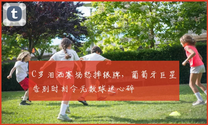 C罗泪洒赛场怒摔银牌,葡萄牙巨星告别时刻令无数球迷心碎